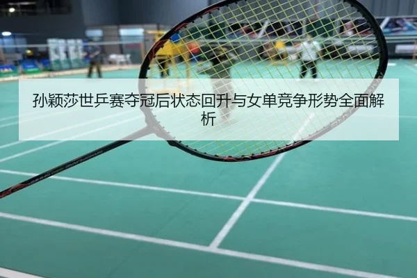 孙颖莎世乒赛夺冠后状态回升与女单竞争形势全面解析