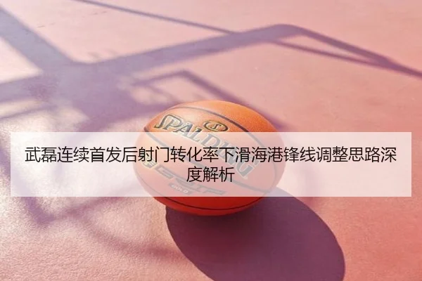 武磊连续首发后射门转化率下滑海港锋线调整思路深度解析