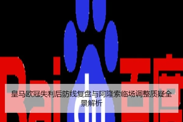 皇马欧冠失利后防线复盘与阿隆索临场调整质疑全景解析