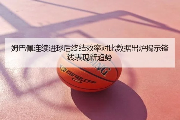 姆巴佩连续进球后终结效率对比数据出炉揭示锋线表现新趋势