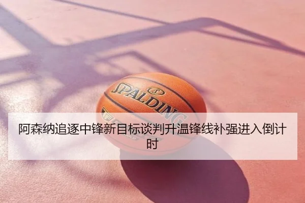 阿森纳追逐中锋新目标谈判升温锋线补强进入倒计时