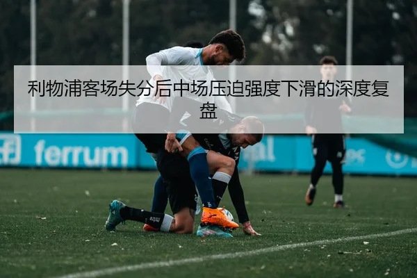 利物浦客场失分后中场压迫强度下滑的深度复盘