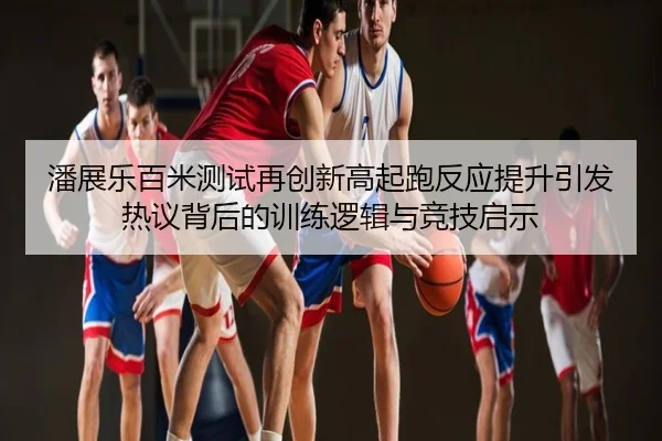 潘展乐百米测试再创新高起跑反应提升引发热议背后的训练逻辑与竞技启示
