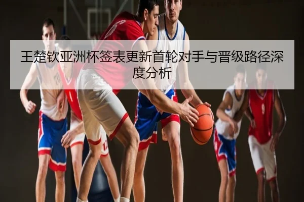 王楚钦亚洲杯签表更新首轮对手与晋级路径深度分析