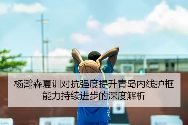 杨瀚森夏训对抗强度提升青岛内线护框能力持续进步的深度解析