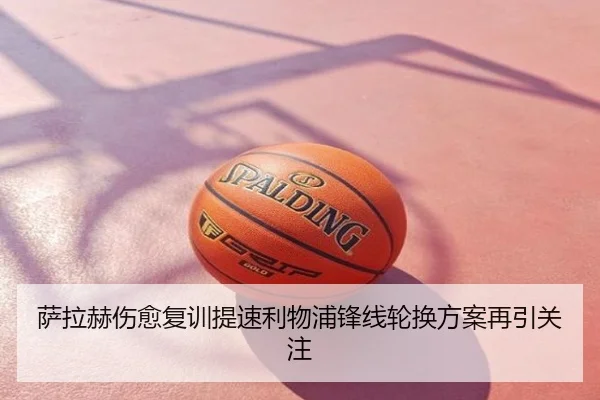 萨拉赫伤愈复训提速利物浦锋线轮换方案再引关注