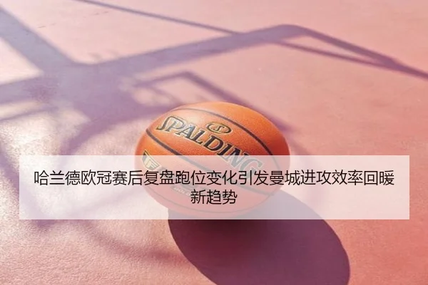 哈兰德欧冠赛后复盘跑位变化引发曼城进攻效率回暖新趋势