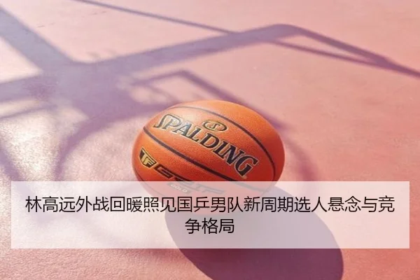 林高远外战回暖照见国乒男队新周期选人悬念与竞争格局